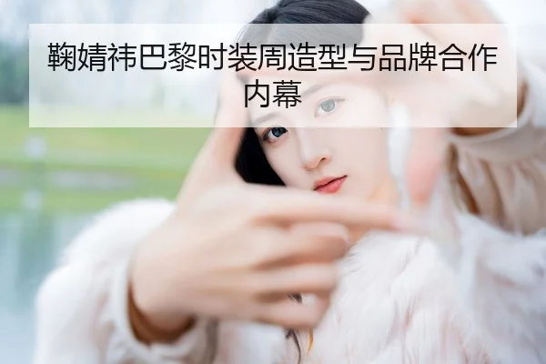 鞠婧祎巴黎时装周造型与品牌合作内幕